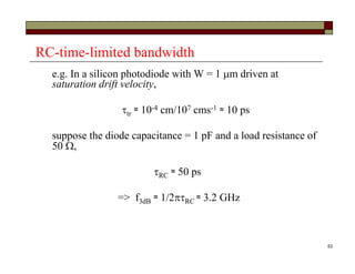 53
RC-time-limited bandwidth
e.g. In a silicon photodiode with W = 1 m driven at
saturation drift velocity,
tr ≈ 10-4 cm/107 cms-1 ≈ 10 ps
suppose the diode capacitance = 1 pF and a load resistance of
50 ,
RC ≈ 50 ps
=> f3dB ≈ 1/2RC ≈ 3.2 GHz
 