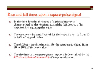 54
Rise and fall times upon a square-pulse signal
 In the time domain, the speed of a photodetector is
characterized by the risetime, r, and the falltime, f, of its
response to a square-pulse signal.
 The risetime - the time interval for the response to rise from 10
to 90% of its peak value.
 The falltime - the time interval for the response to decay from
90 to 10% of its peak value.
 The risetime of the square-pulse response is determined by the
RC circuit-limited bandwidth of the photodetector.
 