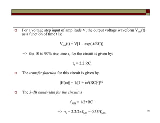 56
 For a voltage step input of amplitude V, the output voltage waveform Vout(t)
as a function of time t is:
Vout(t) = V[1 – exp(-t/RC)]
=> the 10 to 90% rise time r for the circuit is given by:
r = 2.2 RC
 The transfer function for this circuit is given by
|H()| = 1/[1 + 2(RC)2]1/2
 The 3-dB bandwidth for the circuit is
f3dB = 1/2RC
=> r = 2.2/2f3dB = 0.35/f3dB
 