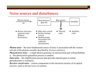 Noise sources and disturbances
Photon noise – the most fundamental source of noise is associated with the random
arrivals of the photons (usually described by Poisson statistics)
Photoelectron noise – a single photon generates an electron-hole pair with probability
. The photocarrier-generation process is random.
Gain noise – the amplification process that provides internal gain in certain
photodetectors is stochastic.
Receiver circuit noise – various components in the electrical circuitry of an optical
receiver, such as thermal noise in resistors.
 