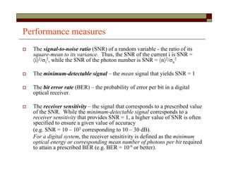 Performance measures
 The signal-to-noise ratio (SNR) of a random variable - the ratio of its
square-mean to its variance. Thus, the SNR of the current i is SNR =
i2/i
2, while the SNR of the photon number is SNR = n2/n
2
 The minimum-detectable signal – the mean signal that yields SNR = 1
 The bit error rate (BER) – the probability of error per bit in a digital
optical receiver.
 The receiver sensitivity – the signal that corresponds to a prescribed value
of the SNR. While the minimum-detectable signal corresponds to a
receiver sensitivity that provides SNR = 1, a higher value of SNR is often
specified to ensure a given value of accuracy
(e.g. SNR = 10 – 103 corresponding to 10 – 30 dB).
For a digital system, the receiver sensitivity is defined as the minimum
optical energy or corresponding mean number of photons per bit required
to attain a prescribed BER (e.g. BER = 10-9 or better).
 