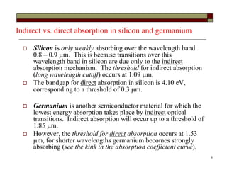 6
Indirect vs. direct absorption in silicon and germanium
 Silicon is only weakly absorbing over the wavelength band
0.8 – 0.9 m. This is because transitions over this
wavelength band in silicon are due only to the indirect
absorption mechanism. The threshold for indirect absorption
(long wavelength cutoff) occurs at 1.09 m.
 The bandgap for direct absorption in silicon is 4.10 eV,
corresponding to a threshold of 0.3 m.
 Germanium is another semiconductor material for which the
lowest energy absorption takes place by indirect optical
transitions. Indirect absorption will occur up to a threshold of
1.85 m.
 However, the threshold for direct absorption occurs at 1.53
m, for shorter wavelengths germanium becomes strongly
absorbing (see the kink in the absorption coefficient curve).
 