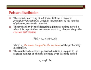 Poisson distribution
 The statistics arriving at a detector follows a discrete
probability distribution which is independent of the number
of photons previously detected.
 The probability P(z) of detecting z photons in time period 
when it is expected on average to detect zm photons obeys the
Poisson distribution
P(z) = zm
z exp(-zm)/z!
where zm the mean is equal to the variance of the probability
distribution.
 The number of electrons generated in time  is equal to the
average number of photons detected over this time period
zm = P/h
 