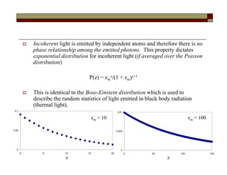  Incoherent light is emitted by independent atoms and therefore there is no
phase relationship among the emitted photons. This property dictates
exponential distribution for incoherent light (if averaged over the Poisson
distribution)
P(z) = zm
z/(1 + zm)z+1
 This is identical to the Bose-Einstein distribution which is used to
describe the random statistics of light emitted in black body radiation
(thermal light).
0
0.05
0.1
0 5 10 15 20
0
0.005
0.01
0 50 100 150
zm = 10 zm = 100
z z
 