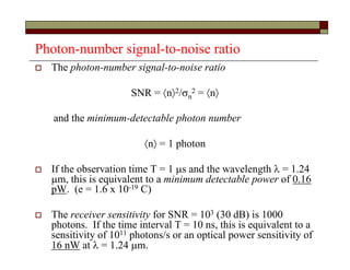 Photon-number signal-to-noise ratio
 The photon-number signal-to-noise ratio
SNR = n2/n
2 = n
and the minimum-detectable photon number
n = 1 photon
 If the observation time T = 1 s and the wavelength  = 1.24
m, this is equivalent to a minimum detectable power of 0.16
pW. (e = 1.6 x 10-19 C)
 The receiver sensitivity for SNR = 103 (30 dB) is 1000
photons. If the time interval T = 10 ns, this is equivalent to a
sensitivity of 1011 photons/s or an optical power sensitivity of
16 nW at  = 1.24 m.
 