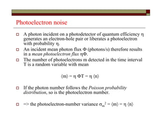 Photoelectron noise
 A photon incident on a photodetector of quantum efficiency 
generates an electron-hole pair or liberates a photoelectron
with probability .
 An incident mean photon flux  (photons/s) therefore results
in a mean photoelectron flux .
 The number of photoelectrons m detected in the time interval
T is a random variable with mean
m = T =  n
 If the photon number follows the Poisson probability
distribution, so is the photoelectron number.
 => the photoelectron-number variance m
2 = m =  n
 