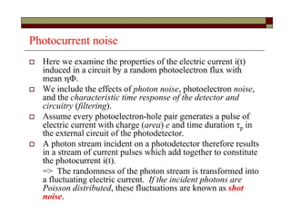 Photocurrent noise
 Here we examine the properties of the electric current i(t)
induced in a circuit by a random photoelectron flux with
mean .
 We include the effects of photon noise, photoelectron noise,
and the characteristic time response of the detector and
circuitry (filtering).
 Assume every photoelectron-hole pair generates a pulse of
electric current with charge (area) e and time duration p in
the external circuit of the photodetector.
 A photon stream incident on a photodetector therefore results
in a stream of current pulses which add together to constitute
the photocurrent i(t).
=> The randomness of the photon stream is transformed into
a fluctuating electric current. If the incident photons are
Poisson distributed, these fluctuations are known as shot
noise.
 