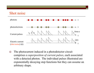 Shot noise
 The photocurrent induced in a photodetector circuit
comprises a superposition of current pulses, each associated
with a detected photon. The individual pulses illustrated are
exponentially decaying step functions but they can assume an
arbitrary shape.
photons
photoelectrons
Current pulses
Electric current
(shot noise) i(t)
t
t
t
t
i(t)

Area e
tp
 