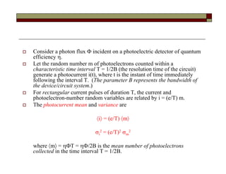  Consider a photon flux  incident on a photoelectric detector of quantum
efficiency .
 Let the random number m of photoelectrons counted within a
characteristic time interval T = 1/2B (the resolution time of the circuit)
generate a photocurrent i(t), where t is the instant of time immediately
following the interval T. (The parameter B represents the bandwidth of
the device/circuit system.)
 For rectangular current pulses of duration T, the current and
photoelectron-number random variables are related by i = (e/T) m.
 The photocurrent mean and variance are
i = (e/T) m
i
2 = (e/T)2 m
2
where m = T = /2B is the mean number of photoelectrons
collected in the time interval T = 1/2B.
 
