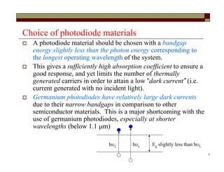 7
Choice of photodiode materials
 A photodiode material should be chosen with a bandgap
energy slightly less than the photon energy corresponding to
the longest operating wavelength of the system.
 This gives a sufficiently high absorption coefficient to ensure a
good response, and yet limits the number of thermally
generated carriers in order to attain a low “dark current” (i.e.
current generated with no incident light).
 Germanium photodiodes have relatively large dark currents
due to their narrow bandgaps in comparison to other
semiconductor materials. This is a major shortcoming with the
use of germanium photodiodes, especially at shorter
wavelengths (below 1.1 m)
Eg slightly less than hLhL hs
 