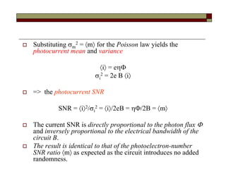  Substituting m
2 = m for the Poisson law yields the
photocurrent mean and variance
i = e
i
2 = 2e B i
 => the photocurrent SNR
SNR = i2/i
2 = i/2eB = /2B = m
 The current SNR is directly proportional to the photon flux 
and inversely proportional to the electrical bandwidth of the
circuit B.
 The result is identical to that of the photoelectron-number
SNR ratio m as expected as the circuit introduces no added
randomness.
 