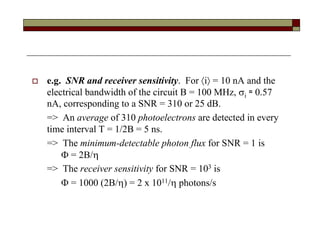  e.g. SNR and receiver sensitivity. For i = 10 nA and the
electrical bandwidth of the circuit B = 100 MHz, i ≈ 0.57
nA, corresponding to a SNR = 310 or 25 dB.
=> An average of 310 photoelectrons are detected in every
time interval T = 1/2B = 5 ns.
=> The minimum-detectable photon flux for SNR = 1 is
 = 2B/
=> The receiver sensitivity for SNR = 103 is
 = 1000 (2B/) = 2 x 1011/ photons/s
 