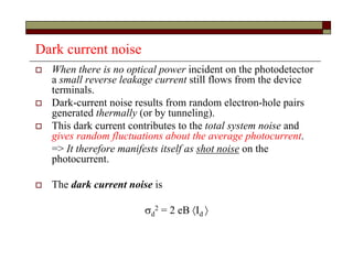 Dark current noise
 When there is no optical power incident on the photodetector
a small reverse leakage current still flows from the device
terminals.
 Dark-current noise results from random electron-hole pairs
generated thermally (or by tunneling).
 This dark current contributes to the total system noise and
gives random fluctuations about the average photocurrent.
=> It therefore manifests itself as shot noise on the
photocurrent.
 The dark current noise is
d
2 = 2 eB Id 
 