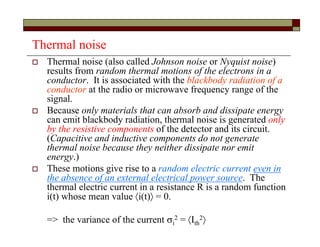 Thermal noise
 Thermal noise (also called Johnson noise or Nyquist noise)
results from random thermal motions of the electrons in a
conductor. It is associated with the blackbody radiation of a
conductor at the radio or microwave frequency range of the
signal.
 Because only materials that can absorb and dissipate energy
can emit blackbody radiation, thermal noise is generated only
by the resistive components of the detector and its circuit.
(Capacitive and inductive components do not generate
thermal noise because they neither dissipate nor emit
energy.)
 These motions give rise to a random electric current even in
the absence of an external electrical power source. The
thermal electric current in a resistance R is a random function
i(t) whose mean value i(t) = 0.
=> the variance of the current i
2 = Ith
2
 