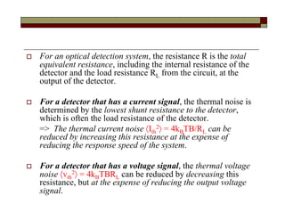 For an optical detection system, the resistance R is the total
equivalent resistance, including the internal resistance of the
detector and the load resistance RL from the circuit, at the
output of the detector.
 For a detector that has a current signal, the thermal noise is
determined by the lowest shunt resistance to the detector,
which is often the load resistance of the detector.
=> The thermal current noise Ith
2 = 4kBTB/RL can be
reduced by increasing this resistance at the expense of
reducing the response speed of the system.
 For a detector that has a voltage signal, the thermal voltage
noise vth
2 = 4kBTBRL can be reduced by decreasing this
resistance, but at the expense of reducing the output voltage
signal.
 