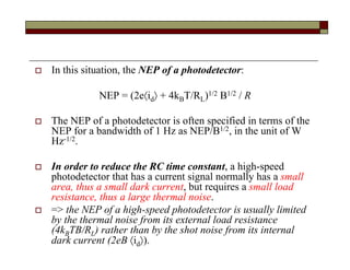  In this situation, the NEP of a photodetector:
NEP = (2eid + 4kBT/RL)1/2 B1/2 / R
 The NEP of a photodetector is often specified in terms of the
NEP for a bandwidth of 1 Hz as NEP/B1/2, in the unit of W
Hz-1/2.
 In order to reduce the RC time constant, a high-speed
photodetector that has a current signal normally has a small
area, thus a small dark current, but requires a small load
resistance, thus a large thermal noise.
 => the NEP of a high-speed photodetector is usually limited
by the thermal noise from its external load resistance
(4kBTB/RL) rather than by the shot noise from its internal
dark current (2eB id).
 