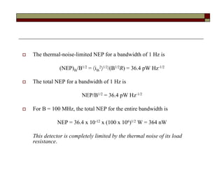  The thermal-noise-limited NEP for a bandwidth of 1 Hz is
(NEP)th/B1/2 = ith
21/2/(B1/2R) = 36.4 pW Hz-1/2
 The total NEP for a bandwidth of 1 Hz is
NEP/B1/2 = 36.4 pW Hz-1/2
 For B = 100 MHz, the total NEP for the entire bandwidth is
NEP = 36.4 x 10-12 x (100 x 106)1/2 W = 364 nW
This detector is completely limited by the thermal noise of its load
resistance.
 