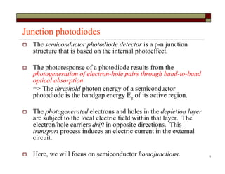 9
Junction photodiodes
 The semiconductor photodiode detector is a p-n junction
structure that is based on the internal photoeffect.
 The photoresponse of a photodiode results from the
photogeneration of electron-hole pairs through band-to-band
optical absorption.
=> The threshold photon energy of a semiconductor
photodiode is the bandgap energy Eg of its active region.
 The photogenerated electrons and holes in the depletion layer
are subject to the local electric field within that layer. The
electron/hole carriers drift in opposite directions. This
transport process induces an electric current in the external
circuit.
 Here, we will focus on semiconductor homojunctions.
 