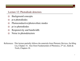 Lecture 12: Photodiode detectors
 Background concepts
 p-n photodiodes
 Photoconductive/photovoltaic modes
 p-i-n photodiodes
 Responsivity and bandwidth
 Noise in photodetectors
1
References: This lecture partially follows the materials from Photonic Devices, Jia-Ming
Liu, Chapter 14. Also from Fundamentals of Photonics, 2nd ed., Saleh &
Teich, Chapters 18.
 