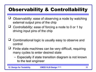 CMOS VLSI Design
CMOS VLSI Design 4th Ed.
12: Design for Testability 11
Observability & Controllability
 Observability: ease of observing a node by watching
external output pins of the chip
 Controllability: ease of forcing a node to 0 or 1 by
driving input pins of the chip
 Combinational logic is usually easy to observe and
control
 Finite state machines can be very difficult, requiring
many cycles to enter desired state
– Especially if state transition diagram is not known
to the test engineer
 