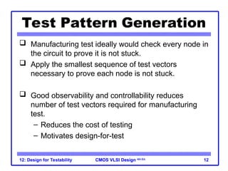 CMOS VLSI Design
CMOS VLSI Design 4th Ed.
12: Design for Testability 12
Test Pattern Generation
 Manufacturing test ideally would check every node in
the circuit to prove it is not stuck.
 Apply the smallest sequence of test vectors
necessary to prove each node is not stuck.
 Good observability and controllability reduces
number of test vectors required for manufacturing
test.
– Reduces the cost of testing
– Motivates design-for-test
 