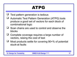 CMOS VLSI Design
CMOS VLSI Design 4th Ed.
12: Design for Testability 17
ATPG
 Test pattern generation is tedious
 Automatic Test Pattern Generation (ATPG) tools
produce a good set of vectors for each block of
combinational logic
 Scan chains are used to control and observe the
blocks
 Complete coverage requires a large number of
vectors, raising the cost of test
 Most products settle for covering 90+% of potential
stuck-at faults
 
