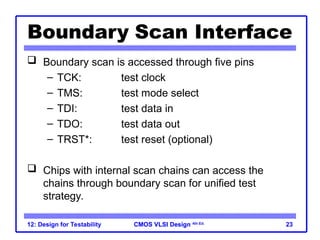 CMOS VLSI Design
CMOS VLSI Design 4th Ed.
12: Design for Testability 23
Boundary Scan Interface
 Boundary scan is accessed through five pins
– TCK: test clock
– TMS: test mode select
– TDI: test data in
– TDO: test data out
– TRST*: test reset (optional)
 Chips with internal scan chains can access the
chains through boundary scan for unified test
strategy.
 