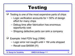 CMOS VLSI Design
CMOS VLSI Design 4th Ed.
12: Design for Testability 3
Testing
 Testing is one of the most expensive parts of chips
– Logic verification accounts for > 50% of design
effort for many chips
– Debug time after fabrication has enormous
opportunity cost
– Shipping defective parts can sink a company
 Example: Intel FDIV bug (1994)
– Logic error not caught until > 1M units shipped
– Recall cost $450M (!!!)
 