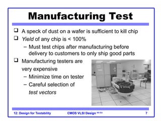 CMOS VLSI Design
CMOS VLSI Design 4th Ed.
12: Design for Testability 7
Manufacturing Test
 A speck of dust on a wafer is sufficient to kill chip
 Yield of any chip is < 100%
– Must test chips after manufacturing before
delivery to customers to only ship good parts
 Manufacturing testers are
very expensive
– Minimize time on tester
– Careful selection of
test vectors
 