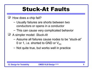 CMOS VLSI Design
CMOS VLSI Design 4th Ed.
12: Design for Testability 9
Stuck-At Faults
 How does a chip fail?
– Usually failures are shorts between two
conductors or opens in a conductor
– This can cause very complicated behavior
 A simpler model: Stuck-At
– Assume all failures cause nodes to be “stuck-at”
0 or 1, i.e. shorted to GND or VDD
– Not quite true, but works well in practice
 