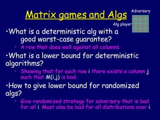 Matrix games and Algs What is a deterministic alg with a  good worst-case guarantee? A row that does well against all columns. What is a lower bound for deterministic algorithms? Showing that for each row  i  there exists a column  j  such that  M(i,j)  is bad. How to give lower bound for randomized algs? Give randomized strategy for adversary that is bad for all  i . Must also be bad for all distributions over  i . Alg player Adversary 