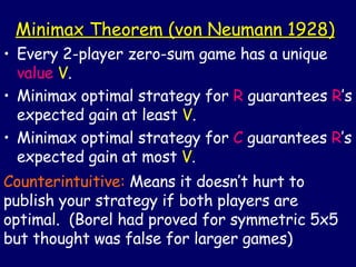 Minimax Theorem (von Neumann 1928) Every 2-player zero-sum game has a unique  value   V . Minimax optimal strategy for  R  guarantees  R ’s expected gain at least  V . Minimax optimal strategy for  C  guarantees  R ’s expected gain at most  V . Counterintuitive:  Means it doesn’t hurt to publish your strategy if both players are optimal.  (Borel had proved for symmetric 5x5 but thought was false for larger games) 