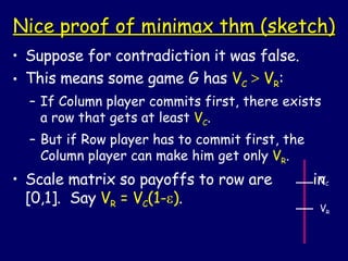 Nice proof of minimax thm (sketch) Suppose for contradiction it was false. This means some game G has  V C   >  V R : If Column player commits first, there exists a row that gets at least  V C . But if Row player has to commit first, the Column player can make him get only  V R . Scale matrix so payoffs to row are  in [0,1].  Say  V R  = V C (1-  ) . V C V R 
