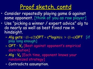 Proof sketch, contd Consider repeatedly playing game G against some opponent.  [think of you as row player] Use “picking a winner / expert advice” alg to do nearly as well as best fixed row in hindsight. Alg gets  ¸    OPT – c*log  n  >  OPT  [if play long enough] OPT  ¸  V C   [Best against opponent’s empirical distribution] Alg  ·  V R   [Each time, opponent knows your randomized strategy] Contradicts assumption. 