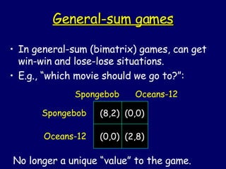 General-sum games In general-sum (bimatrix) games, can get win-win and lose-lose situations. E.g., “which movie should we go to?”: Spongebob Oceans-12 Spongebob  Oceans-12 No longer a unique “value” to the game. (8,2)  (0,0) (0,0)  (2,8) 