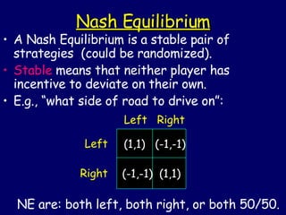 Nash Equilibrium A Nash Equilibrium is a stable pair of strategies  (could be randomized). Stable  means that neither player has incentive to deviate on their own. E.g., “what side of road to drive on”: NE are: both left, both right, or both 50/50. (1,1)  (-1,-1) (-1,-1)  (1,1) Left Right Left  Right 