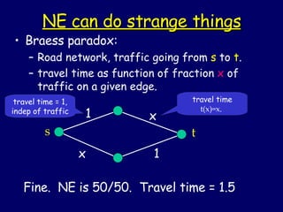 NE can do strange things Braess paradox: Road network, traffic going from  s  to  t . travel time as function of fraction  x  of traffic on a given edge. Fine.  NE is 50/50.  Travel time = 1.5 travel time = 1, indep of traffic travel time  t(x)=x .  s x 1 1 t x 
