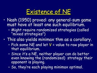 Existence of NE Nash (1950) proved: any general-sum game must have at least one such equilibrium. Might require randomized strategies (called “mixed strategies”) This also yields minimax thm as a corollary. Pick some NE and let  V  = value to row player in that equilibrium.  Since it’s a NE, neither player can do better even knowing the (randomized)  strategy their opponent is playing. So, they’re each playing minimax optimal. 