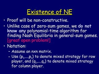 Existence of NE Proof will be non-constructive. Unlike case of zero-sum games, we  do not know any  polynomial-time algorithm for finding Nash Equilibria in general-sum games.  [great open problem!] Notation: Assume an nxn matrix. Use (p 1 ,...,p n ) to denote mixed strategy for row player, and (q 1 ,...,q n ) to denote mixed strategy for column player. 