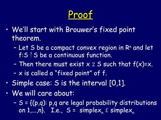 Proof We’ll start with Brouwer’s fixed point theorem. Let S be a compact convex region in R n  and let f:S  !  S be a continuous function. Then there must exist x  2  S such that f(x)=x. x is called a “fixed point” of f. Simple case: S is the interval [0,1]. We will care about: S = {(p,q): p,q are legal probability distributions on 1,...,n}.  I.e.,  S =  simplex n   £  simplex n 