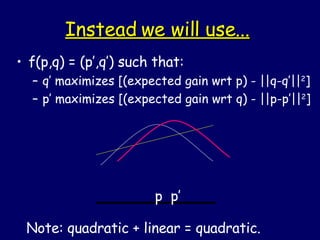 Instead we will use... f(p,q) = (p’,q’) such that: q’ maximizes [(expected gain wrt p) - ||q-q’|| 2 ] p’ maximizes [(expected gain wrt q) - ||p-p’|| 2 ] p  p’ Note: quadratic + linear = quadratic. 