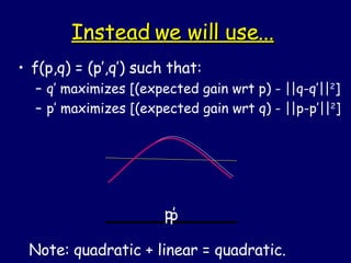 Instead we will use... f(p,q) = (p’,q’) such that: q’ maximizes [(expected gain wrt p) - ||q-q’|| 2 ] p’ maximizes [(expected gain wrt q) - ||p-p’|| 2 ] p Note: quadratic + linear = quadratic. p’ 
