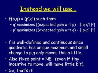 Instead we will use... f(p,q) = (p’,q’) such that: q’ maximizes [(expected gain wrt p) - ||q-q’|| 2 ] p’ maximizes [(expected gain wrt q) - ||p-p’|| 2 ] f is well-defined and continuous since quadratic has unique maximum and small change to p,q only moves this a little. Also fixed point = NE.  (even if tiny incentive to move, will move little bit). So, that’s it! 