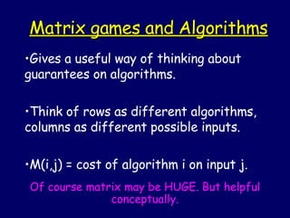 Matrix games and Algorithms Gives a useful way of thinking about guarantees on algorithms. Think of rows as different algorithms, columns as different possible inputs. M(i,j) = cost of algorithm i on input j. Of course matrix may be HUGE. But helpful conceptually. 