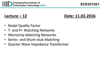 Indraprastha Institute of
Information Technology Delhi ECE321/521
Lecture – 12 Date: 11.02.2016
• Nodal Quality Factor
• T- and Pi- Matching Networks
• Microstrip Matching Networks
• Series- and Shunt-stub Matching
• Quarter Wave Impedance Transformer
 
