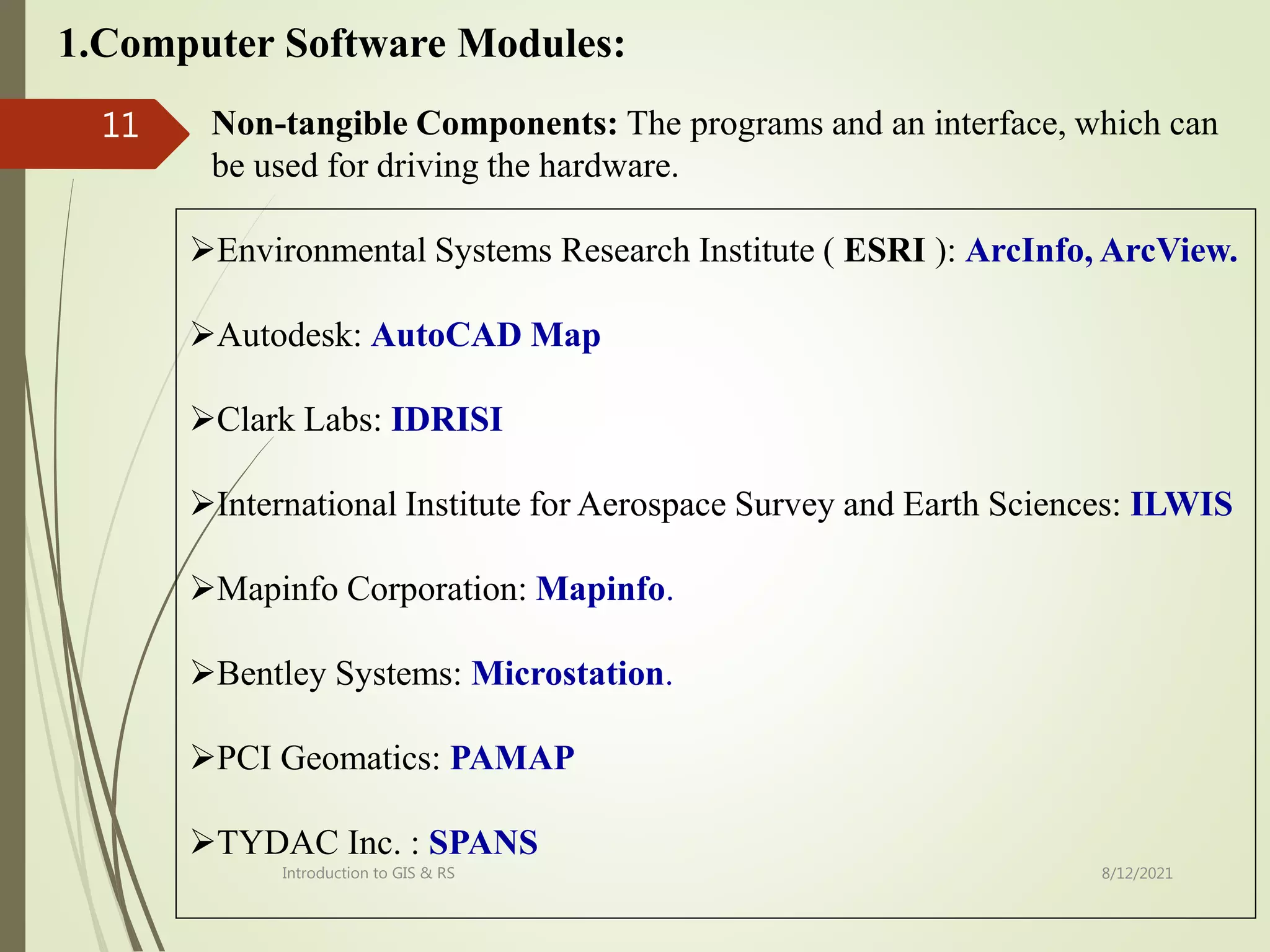 1.Computer Software Modules:
Environmental Systems Research Institute ( ESRI ): ArcInfo, ArcView.
Autodesk: AutoCAD Map
Clark Labs: IDRISI
International Institute for Aerospace Survey and Earth Sciences: ILWIS
Mapinfo Corporation: Mapinfo.
Bentley Systems: Microstation.
PCI Geomatics: PAMAP
TYDAC Inc. : SPANS
Non-tangible Components: The programs and an interface, which can
be used for driving the hardware.
8/12/2021
Introduction to GIS & RS
11
 