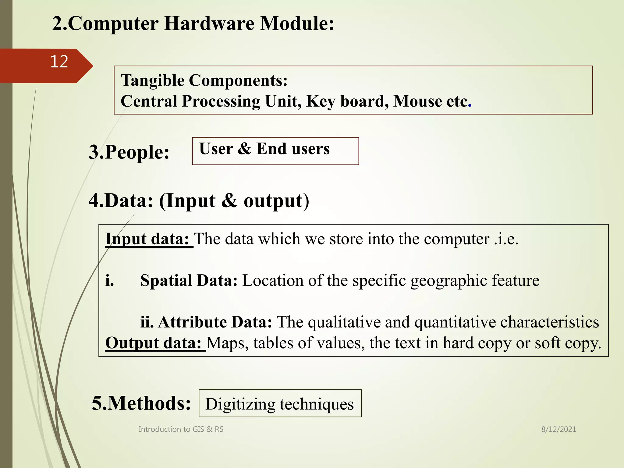2.Computer Hardware Module:
Tangible Components:
Central Processing Unit, Key board, Mouse etc.
3.People: User & End users
4.Data: (Input & output)
Input data: The data which we store into the computer .i.e.
i. Spatial Data: Location of the specific geographic feature
ii. Attribute Data: The qualitative and quantitative characteristics
Output data: Maps, tables of values, the text in hard copy or soft copy.
5.Methods: Digitizing techniques
8/12/2021
Introduction to GIS & RS
12
 