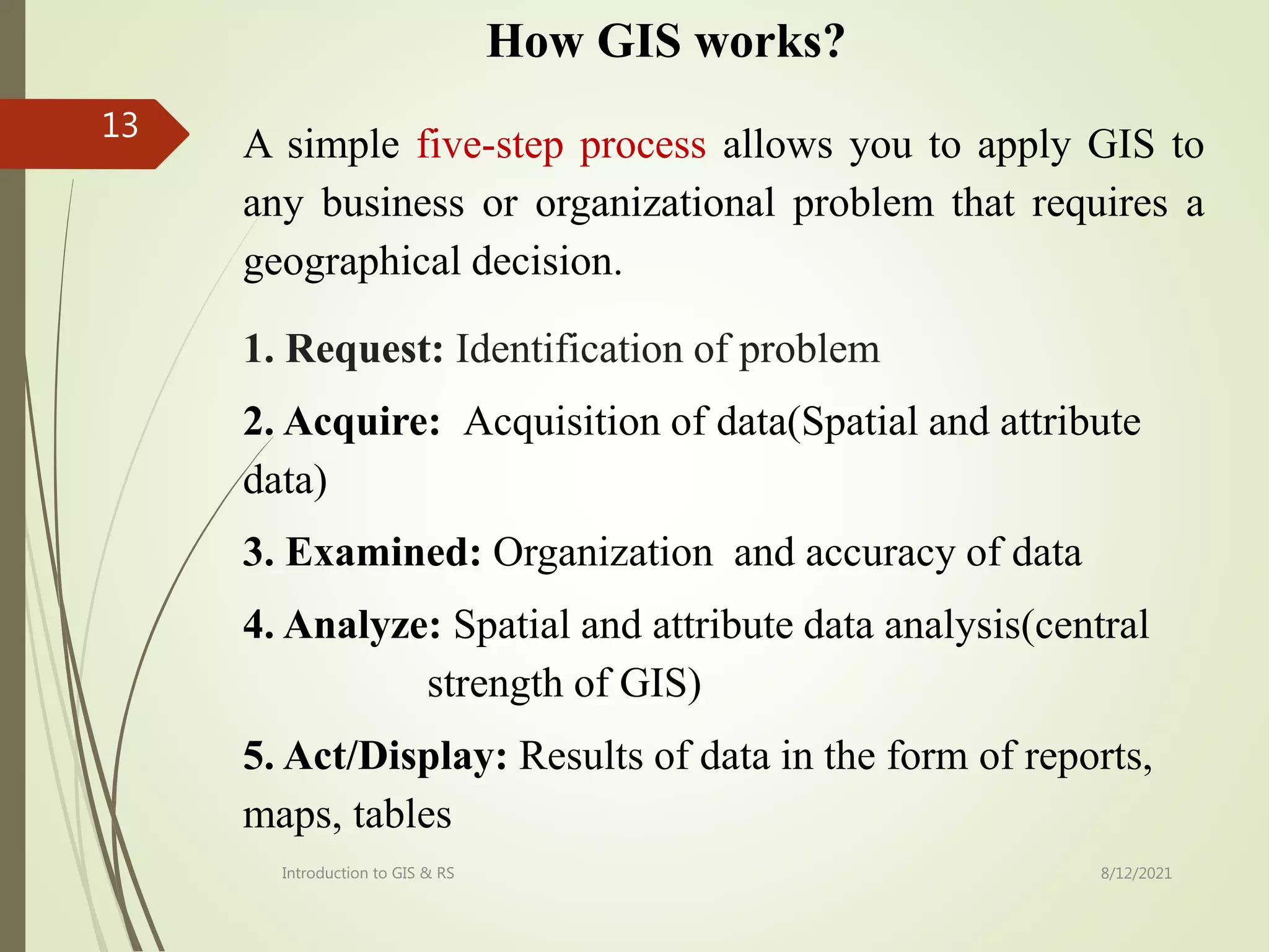 How GIS works?
1. Request: Identification of problem
2. Acquire: Acquisition of data(Spatial and attribute
data)
3. Examined: Organization and accuracy of data
4. Analyze: Spatial and attribute data analysis(central
strength of GIS)
5. Act/Display: Results of data in the form of reports,
maps, tables
A simple five-step process allows you to apply GIS to
any business or organizational problem that requires a
geographical decision.
Introduction to GIS & RS
13
8/12/2021
 