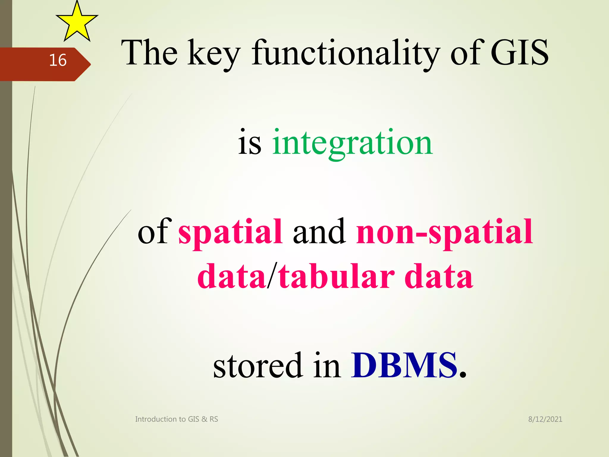 The key functionality of GIS
is integration
of spatial and non-spatial
data/tabular data
stored in DBMS.
8/12/2021
Introduction to GIS & RS
16
 