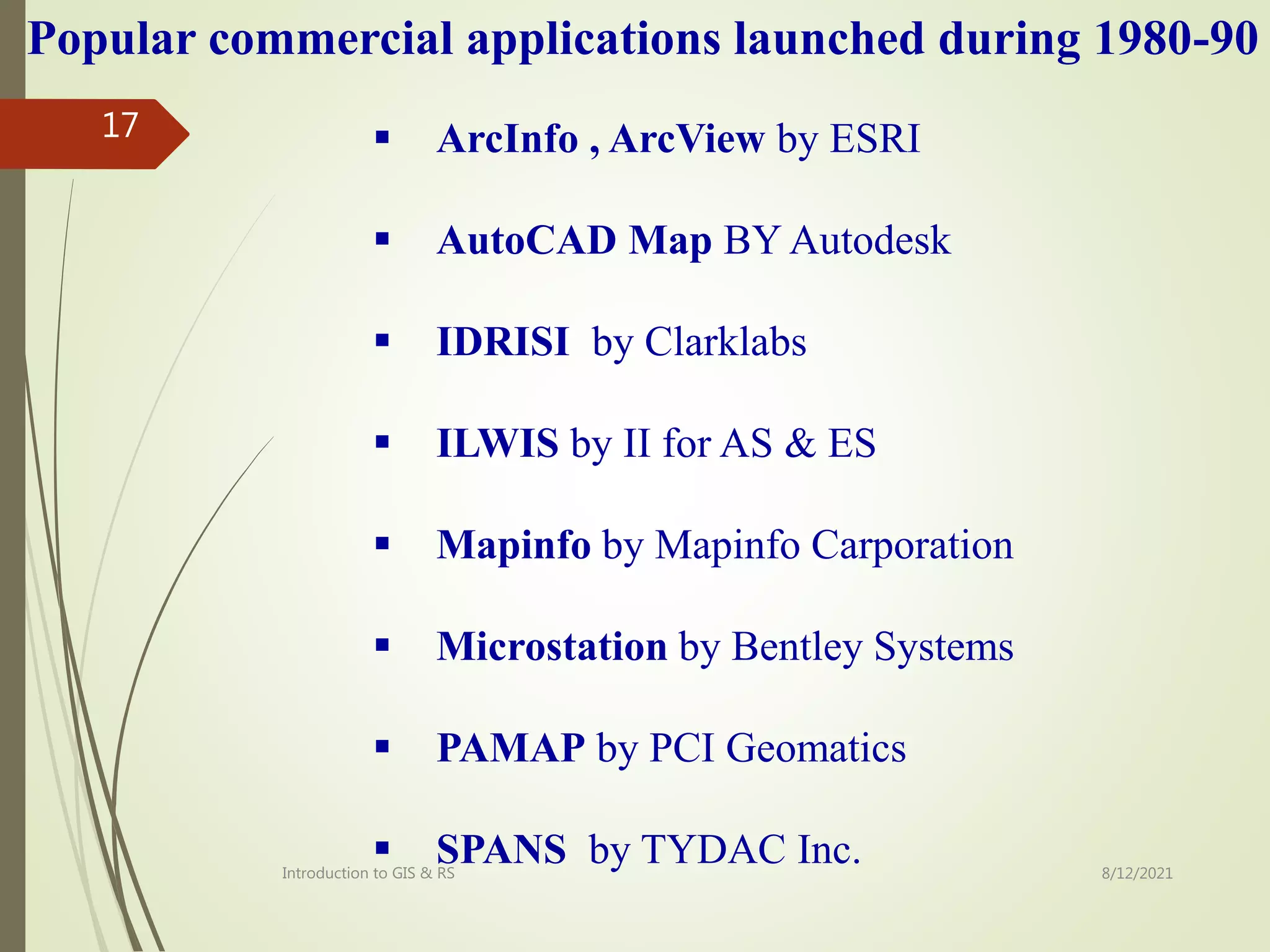  ArcInfo , ArcView by ESRI
 AutoCAD Map BY Autodesk
 IDRISI by Clarklabs
 ILWIS by II for AS & ES
 Mapinfo by Mapinfo Carporation
 Microstation by Bentley Systems
 PAMAP by PCI Geomatics
 SPANS by TYDAC Inc.
Popular commercial applications launched during 1980-90
8/12/2021
Introduction to GIS & RS
17
 